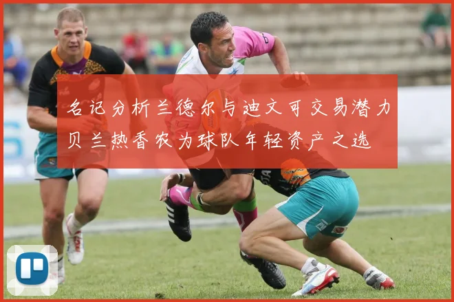 名记分析兰德尔与迪文可交易潜力贝兰热香农为球队年轻资产之选