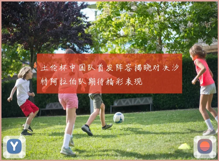 土伦杯中国队首发阵容揭晓对决沙特阿拉伯队期待精彩表现