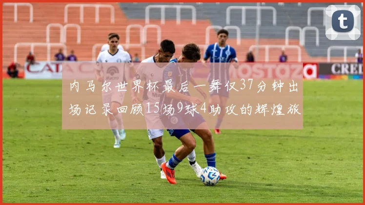 内马尔世界杯最后一舞仅37分钟出场记录回顾15场9球4助攻的辉煌旅程