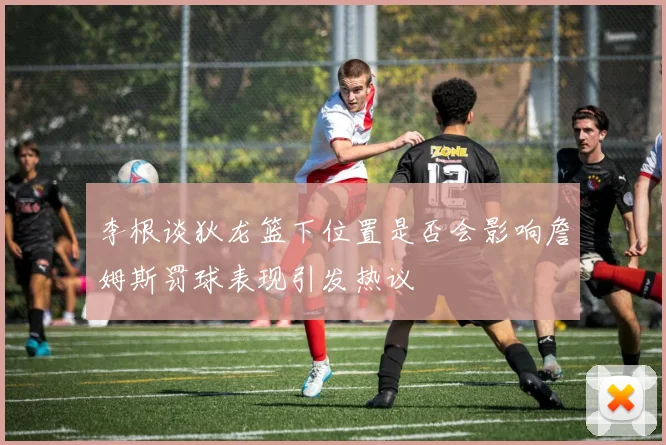 李根谈狄龙篮下位置是否会影响詹姆斯罚球表现引发热议