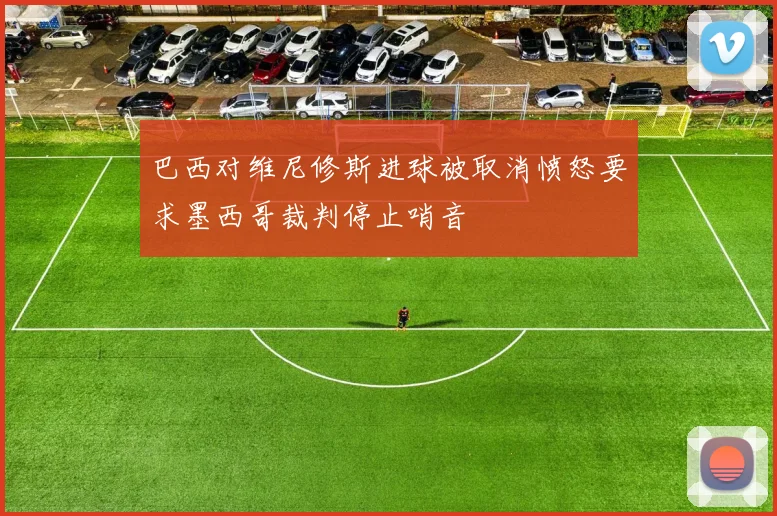 巴西对维尼修斯进球被取消愤怒要求墨西哥裁判停止哨音