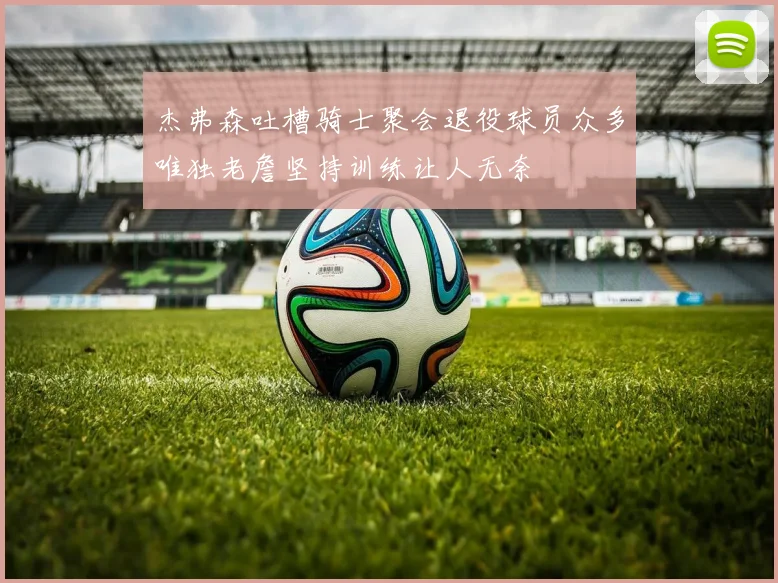 杰弗森吐槽骑士聚会退役球员众多唯独老詹坚持训练让人无奈