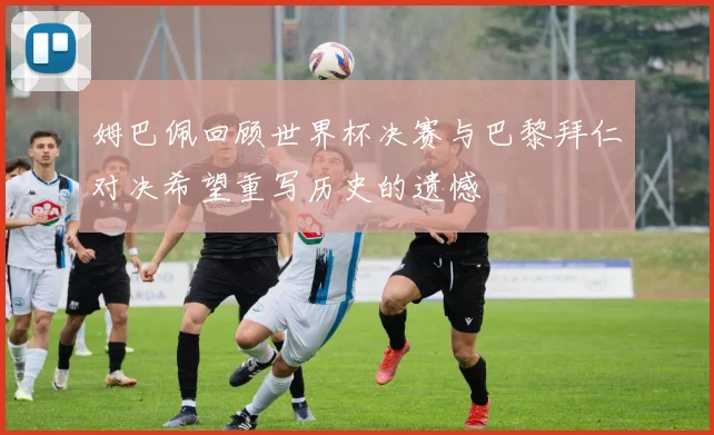 姆巴佩回顾世界杯决赛与巴黎拜仁对决希望重写历史的遗憾