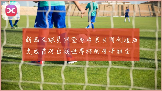 新西兰球员宾登与母亲共同创造历史成首对出战世界杯的母子组合