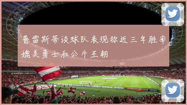 普雷斯蒂谈球队表现称近三年胜率媲美勇士和公牛王朝