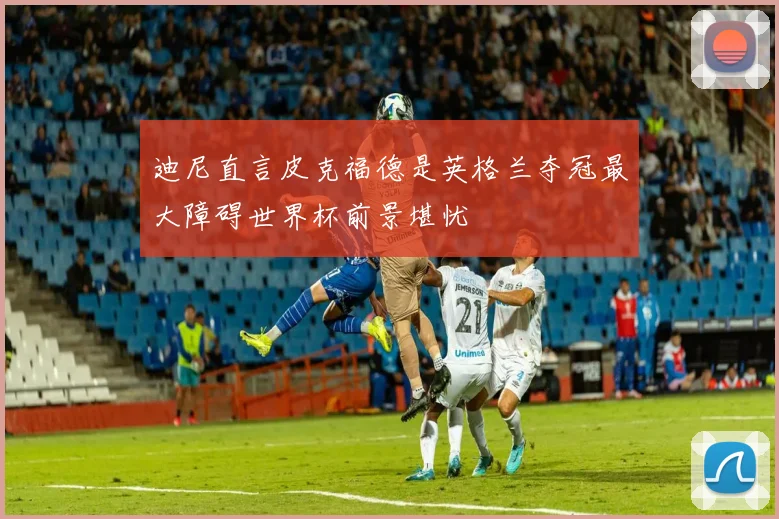 迪尼直言皮克福德是英格兰夺冠最大障碍世界杯前景堪忧