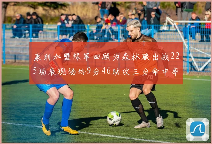 康利加盟绿军回顾为森林狼出战225场表现场均9分46助攻三分命中率412